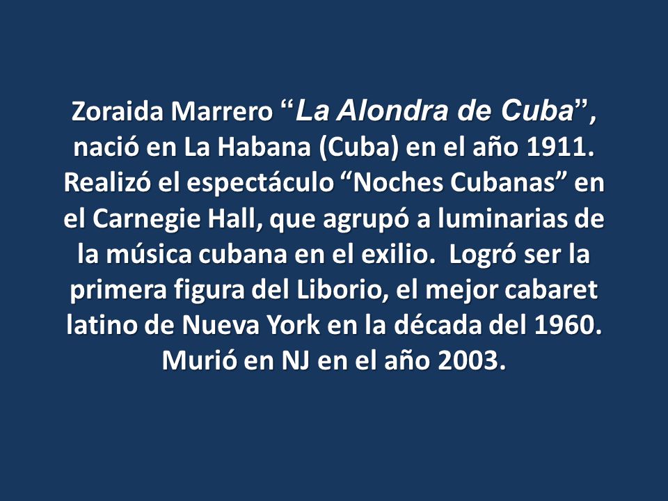 Zoraida Marrero La Alondra de Cuba , nació en La Habana (Cuba) en el año Realizó el espectáculo Noches Cubanas en el Carnegie Hall, que agrupó a luminarias de la música cubana en el exilio. Logró ser la primera figura del Liborio, el mejor cabaret latino de Nueva York en la década del 1960.
