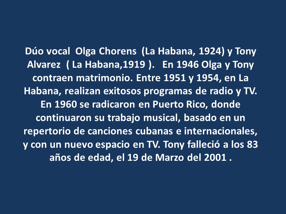 Dúo vocal Olga Chorens (La Habana, 1924) y Tony Alvarez ( La Habana,1919 ). En 1946 Olga y Tony contraen matrimonio. Entre 1951 y 1954, en La Habana, realizan exitosos programas de radio y TV.