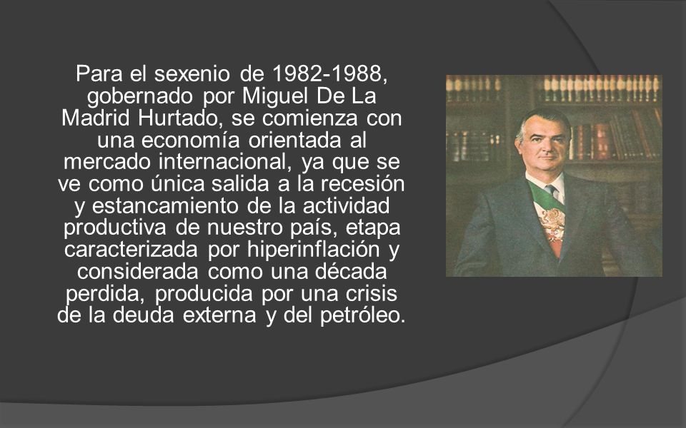Para el sexenio de , gobernado por Miguel De La Madrid Hurtado, se comienza con una economía orientada al mercado internacional, ya que se ve como única salida a la recesión y estancamiento de la actividad productiva de nuestro país, etapa caracterizada por hiperinflación y considerada como una década perdida, producida por una crisis de la deuda externa y del petróleo.