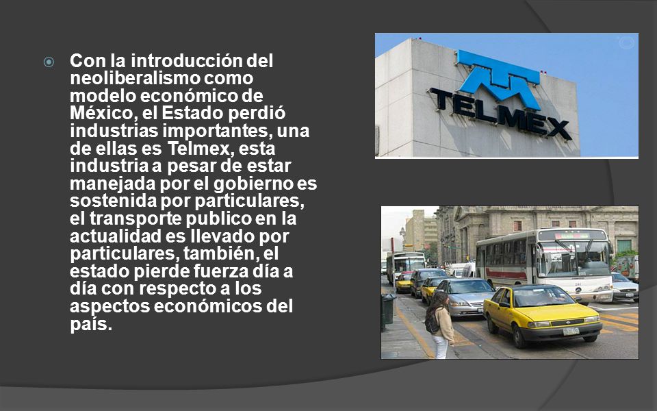 Con la introducción del neoliberalismo como modelo económico de México, el Estado perdió industrias importantes, una de ellas es Telmex, esta industria a pesar de estar manejada por el gobierno es sostenida por particulares, el transporte publico en la actualidad es llevado por particulares, también, el estado pierde fuerza día a día con respecto a los aspectos económicos del país.