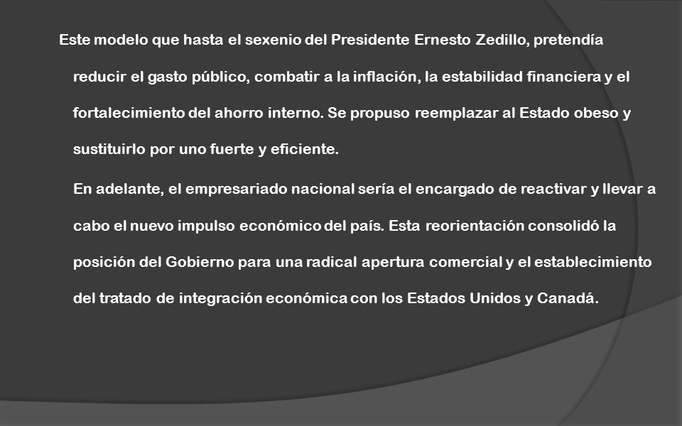 Este modelo que hasta el sexenio del Presidente Ernesto Zedillo, pretendía reducir el gasto público, combatir a la inflación, la estabilidad financiera y el fortalecimiento del ahorro interno. Se propuso reemplazar al Estado obeso y sustituirlo por uno fuerte y eficiente.