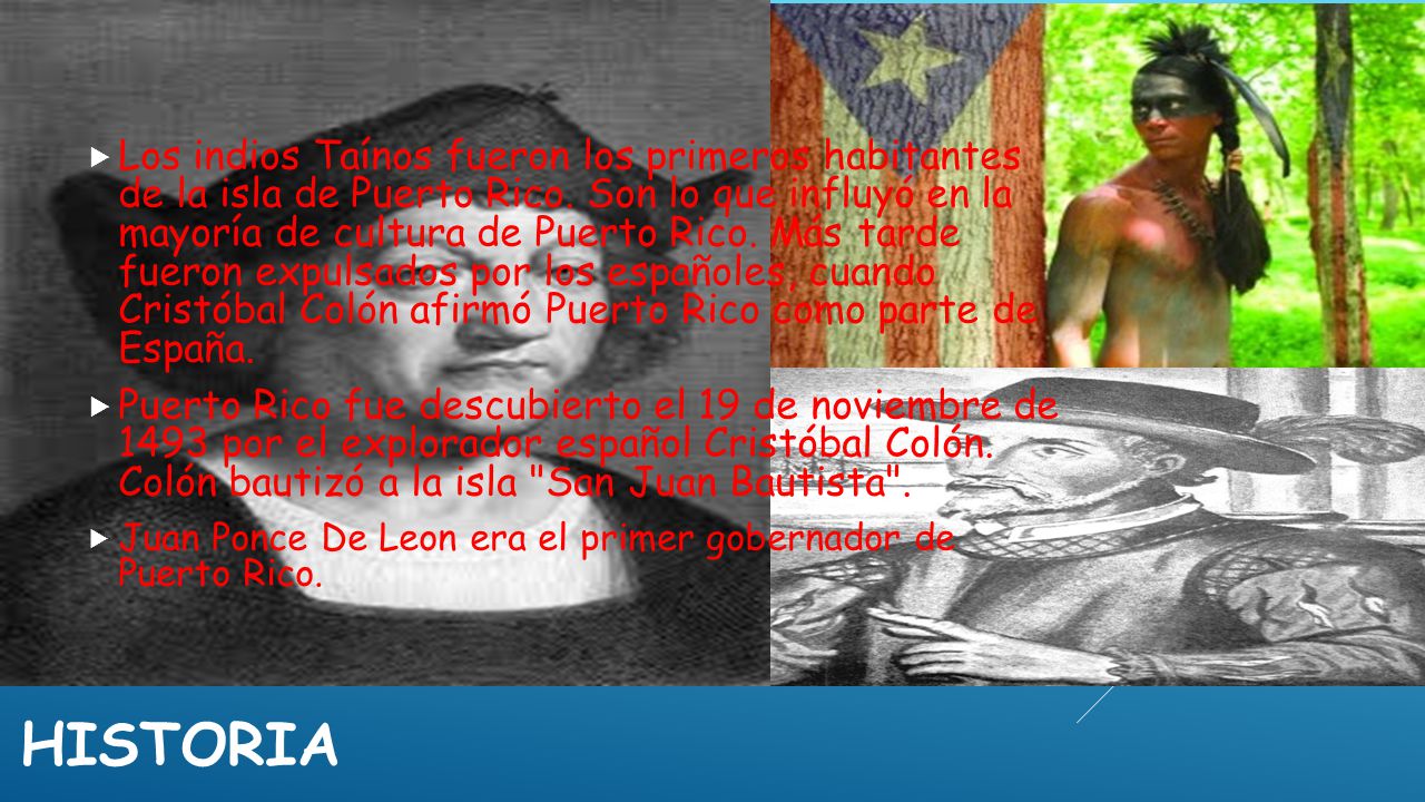 Los indios Taínos fueron los primeros habitantes de la isla de Puerto Rico. Son lo que influyó en la mayoría de cultura de Puerto Rico. Más tarde fueron expulsados por los españoles, cuando Cristóbal Colón afirmó Puerto Rico como parte de España.