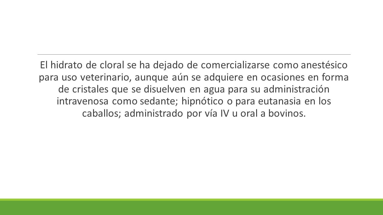 El hidrato de cloral se ha dejado de comercializarse como anestésico para uso veterinario, aunque aún se adquiere en ocasiones en forma de cristales que se disuelven en agua para su administración intravenosa como sedante; hipnótico o para eutanasia en los caballos; administrado por vía IV u oral a bovinos.