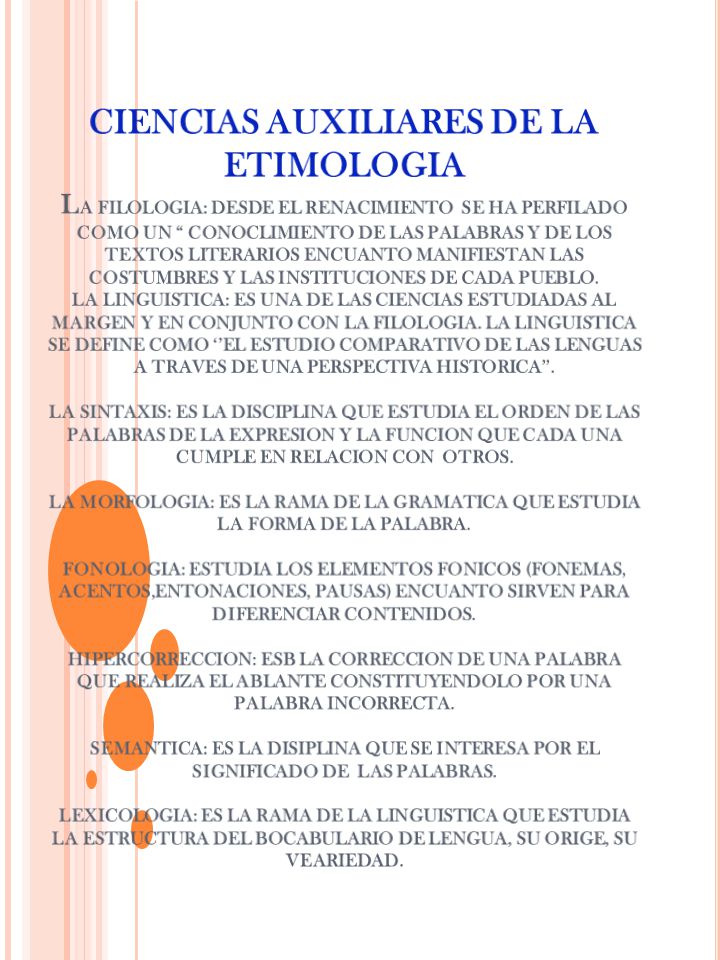 CIENCIAS AUXILIARES DE LA ETIMOLOGIA lA FILOLOGIA: DESDE EL RENACIMIENTO SE HA PERFILADO COMO UN CONOCLIMIENTO DE LAS PALABRAS Y DE LOS TEXTOS LITERARIOS ENCUANTO MANIFIESTAN LAS COSTUMBRES Y LAS INSTITUCIONES DE CADA PUEBLO.