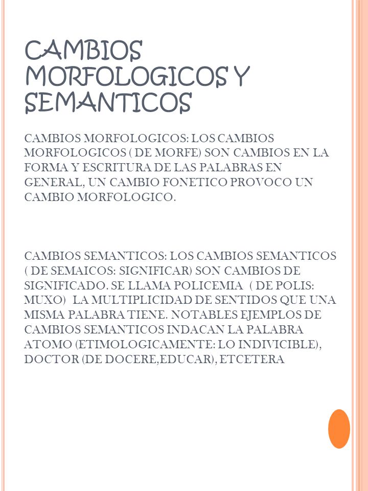 CAMBIOS MORFOLOGICOS Y SEMANTICOS CAMBIOS MORFOLOGICOS: LOS CAMBIOS MORFOLOGICOS ( DE MORFE) SON CAMBIOS EN LA FORMA Y ESCRITURA DE LAS PALABRAS EN GENERAL, UN CAMBIO FONETICO PROVOCO UN CAMBIO MORFOLOGICO.