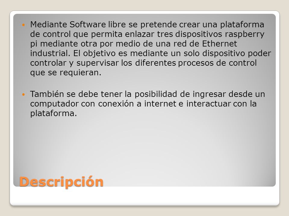 Mediante Software libre se pretende crear una plataforma de control que permita enlazar tres dispositivos raspberry pi mediante otra por medio de una red de Ethernet industrial. El objetivo es mediante un solo dispositivo poder controlar y supervisar los diferentes procesos de control que se requieran.