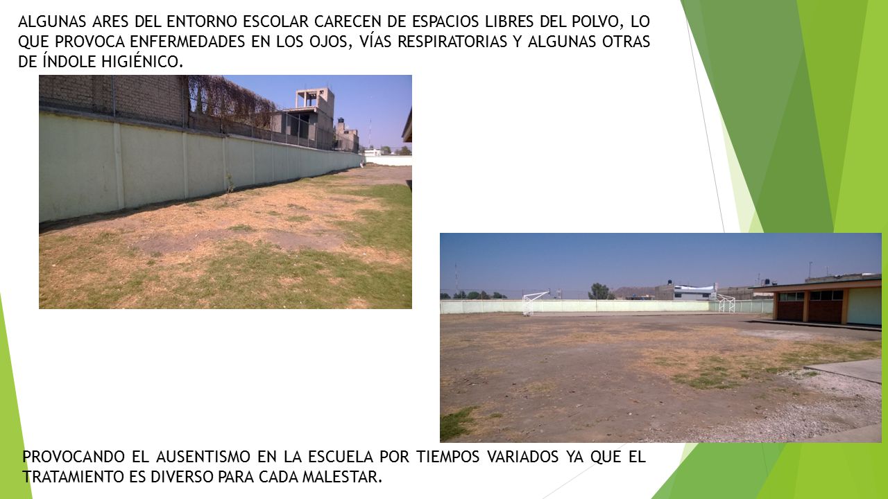 ALGUNAS ARES DEL ENTORNO ESCOLAR CARECEN DE ESPACIOS LIBRES DEL POLVO, LO QUE PROVOCA ENFERMEDADES EN LOS OJOS, VÍAS RESPIRATORIAS Y ALGUNAS OTRAS DE ÍNDOLE HIGIÉNICO.