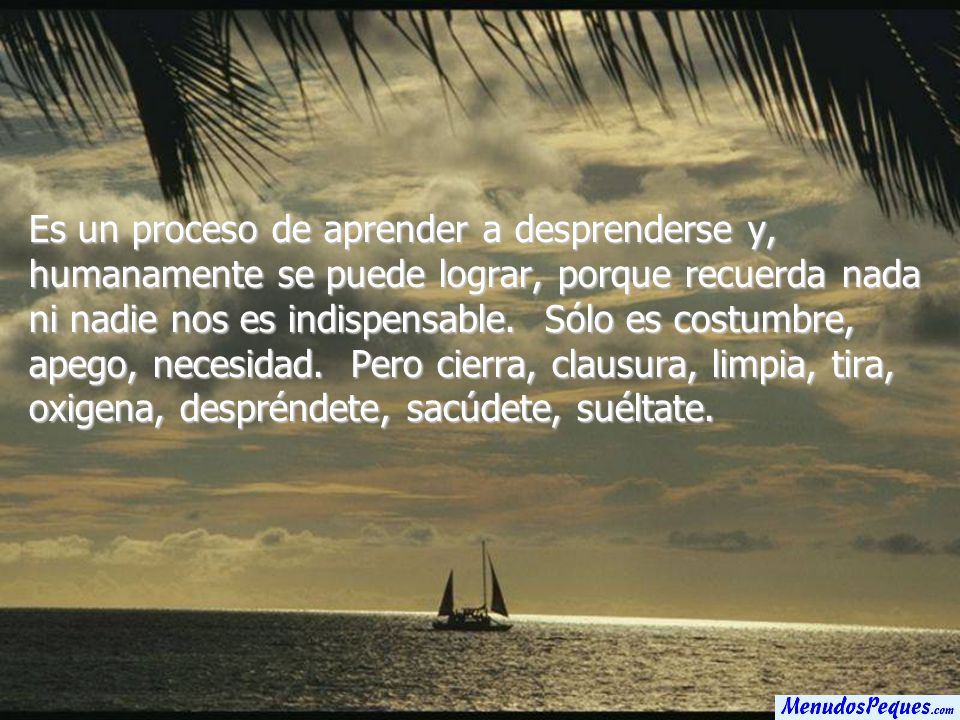 Es un proceso de aprender a desprenderse y, humanamente se puede lograr, porque recuerda nada ni nadie nos es indispensable. Sólo es costumbre, apego, necesidad. Pero cierra, clausura, limpia, tira, oxigena, despréndete, sacúdete, suéltate.
