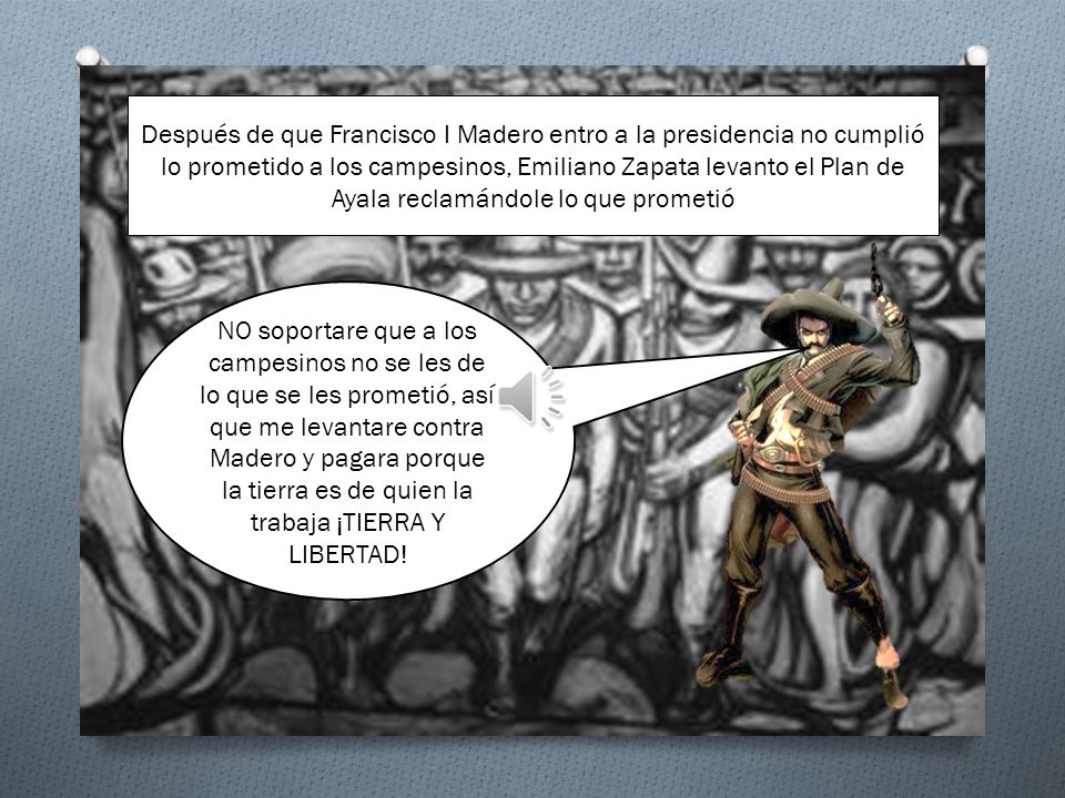 Después de que Francisco I Madero entro a la presidencia no cumplió lo prometido a los campesinos, Emiliano Zapata levanto el Plan de Ayala reclamándole lo que prometió