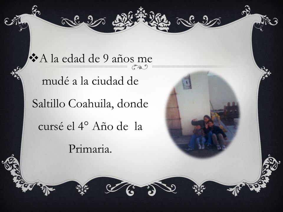 A la edad de 9 años me mudé a la ciudad de Saltillo Coahuila, donde cursé el 4° Año de la Primaria.