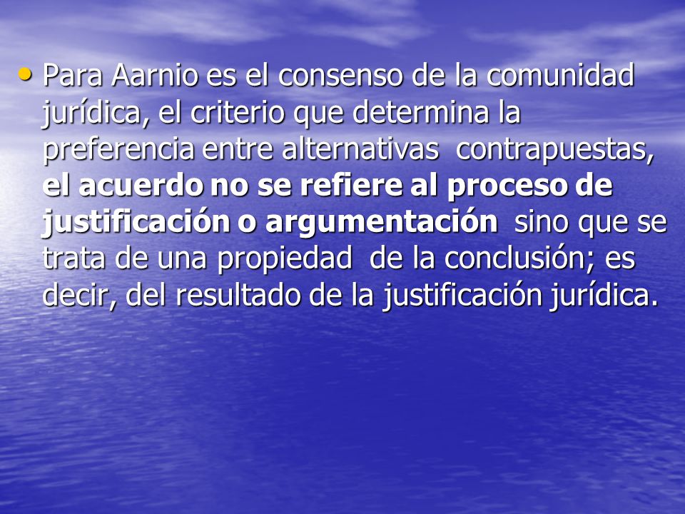 Para Aarnio es el consenso de la comunidad jurídica, el criterio que determina la preferencia entre alternativas contrapuestas, el acuerdo no se refiere al proceso de justificación o argumentación sino que se trata de una propiedad de la conclusión; es decir, del resultado de la justificación jurídica.