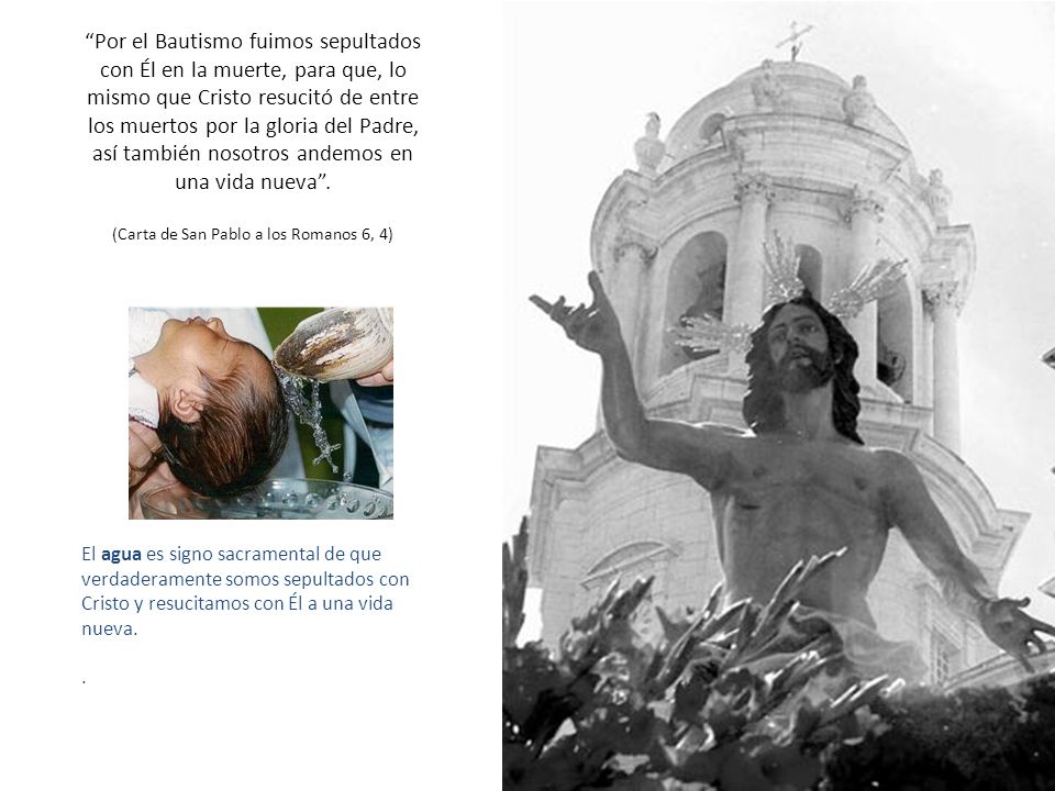 Por el Bautismo fuimos sepultados con Él en la muerte, para que, lo mismo que Cristo resucitó de entre los muertos por la gloria del Padre, así también nosotros andemos en una vida nueva . (Carta de San Pablo a los Romanos 6, 4)