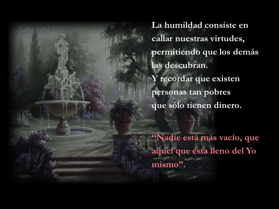 La humildad consiste en callar nuestras virtudes, permitiendo que los demás las descubran. Y recordar que existen personas tan pobres que sólo tienen dinero.