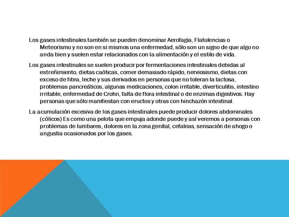 Los gases intestinales también se pueden denominar Aerofagia, Flatulencias o Meteorismo y no son en si mismos una enfermedad, sólo son un signo de que algo no anda bien y suelen estar relacionados con la alimentación y el estilo de vida.