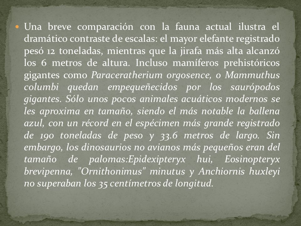Una breve comparación con la fauna actual ilustra el dramático contraste de escalas: el mayor elefante registrado pesó 12 toneladas, mientras que la jirafa más alta alcanzó los 6 metros de altura.