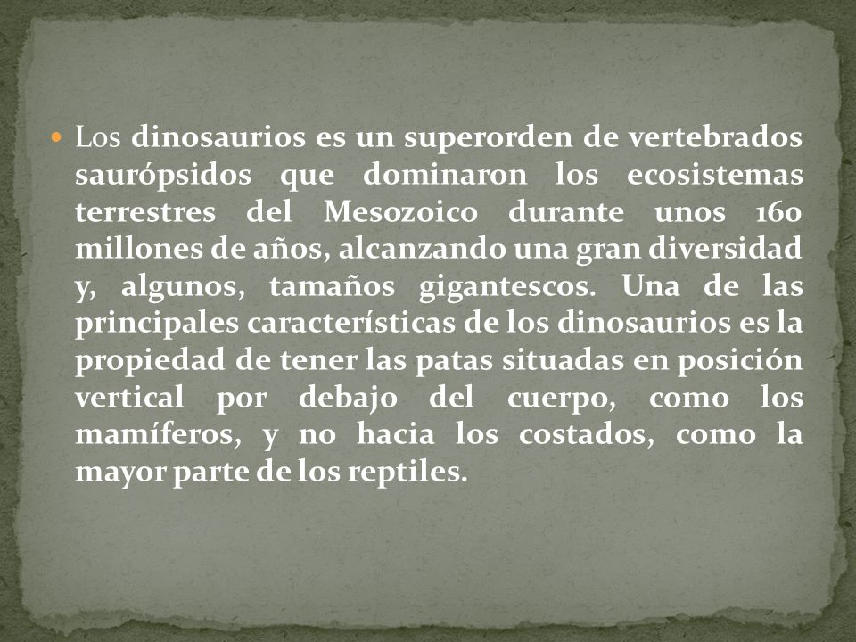 Los dinosaurios es un superorden de vertebrados saurópsidos que dominaron los ecosistemas terrestres del Mesozoico durante unos 160 millones de años, alcanzando una gran diversidad y, algunos, tamaños gigantescos.