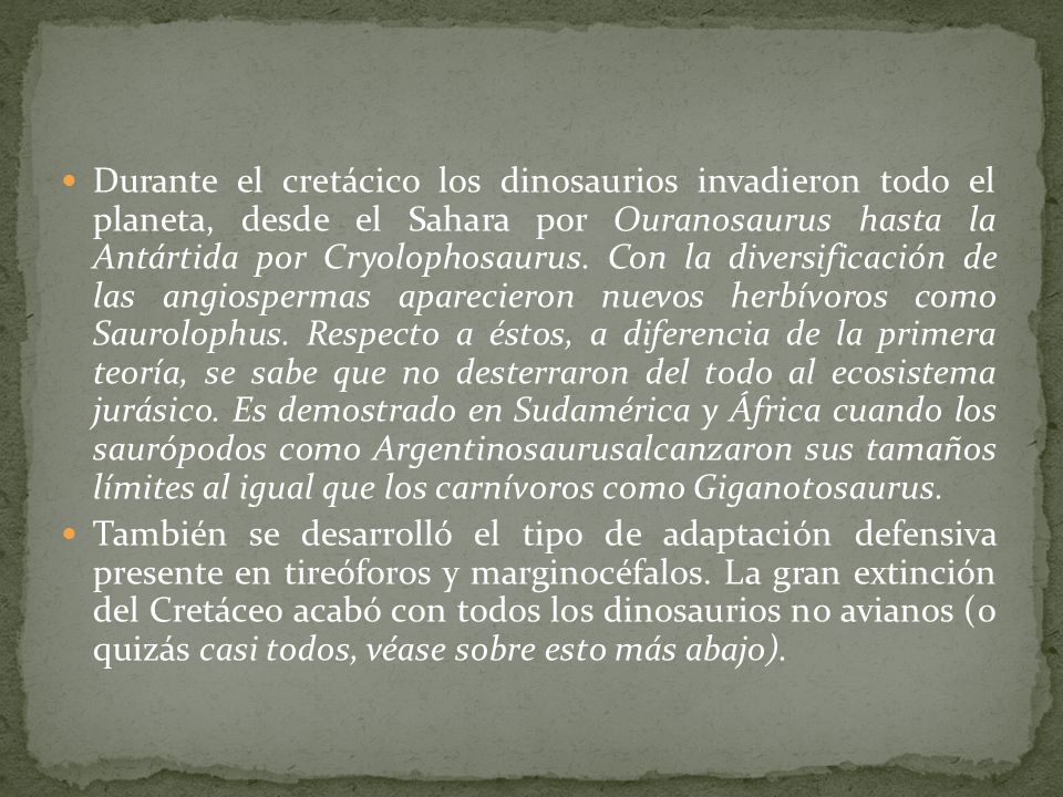 Durante el cretácico los dinosaurios invadieron todo el planeta, desde el Sahara por Ouranosaurus hasta la Antártida por Cryolophosaurus. Con la diversificación de las angiospermas aparecieron nuevos herbívoros como Saurolophus. Respecto a éstos, a diferencia de la primera teoría, se sabe que no desterraron del todo al ecosistema jurásico. Es demostrado en Sudamérica y África cuando los saurópodos como Argentinosaurusalcanzaron sus tamaños límites al igual que los carnívoros como Giganotosaurus.