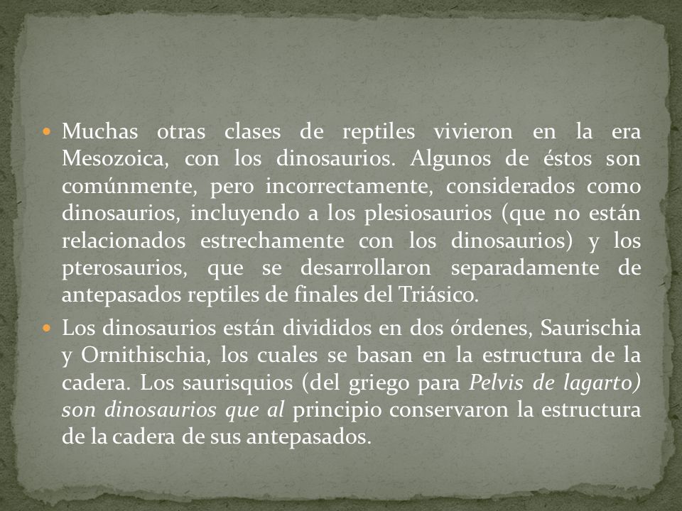 Muchas otras clases de reptiles vivieron en la era Mesozoica, con los dinosaurios. Algunos de éstos son comúnmente, pero incorrectamente, considerados como dinosaurios, incluyendo a los plesiosaurios (que no están relacionados estrechamente con los dinosaurios) y los pterosaurios, que se desarrollaron separadamente de antepasados reptiles de finales del Triásico.