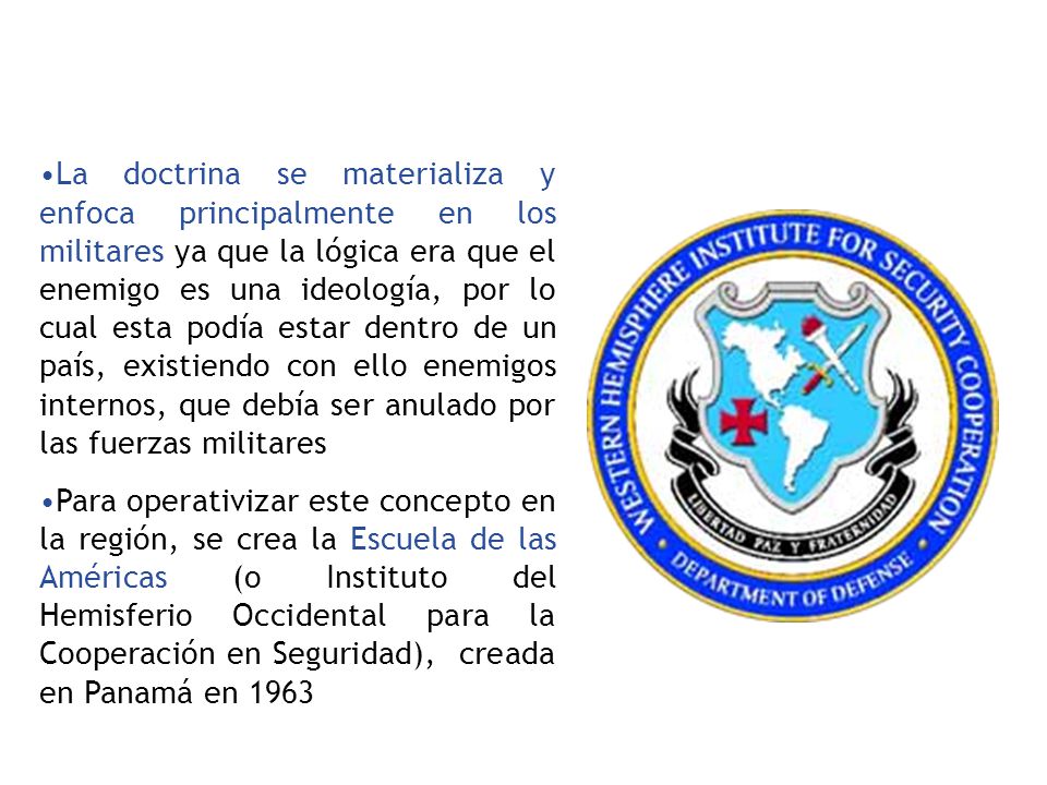 La doctrina se materializa y enfoca principalmente en los militares ya que la lógica era que el enemigo es una ideología, por lo cual esta podía estar dentro de un país, existiendo con ello enemigos internos, que debía ser anulado por las fuerzas militares
