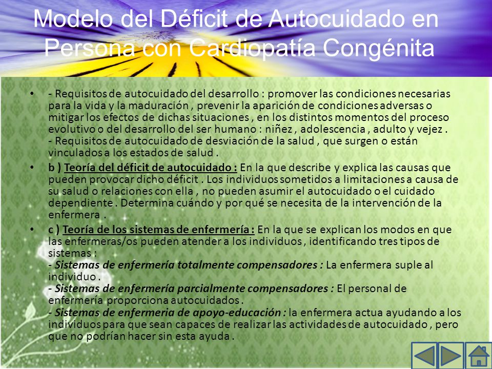 - Requisitos de autocuidado del desarrollo : promover las condiciones necesarias para la vida y la maduración , prevenir la aparición de condiciones adversas o mitigar los efectos de dichas situaciones , en los distintos momentos del proceso evolutivo o del desarrollo del ser humano : niñez , adolescencia , adulto y vejez . - Requisitos de autocuidado de desviación de la salud , que surgen o están vinculados a los estados de salud .