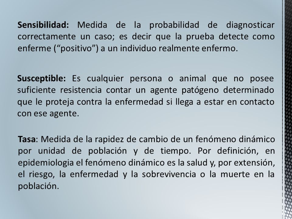 Sensibilidad: Medida de la probabilidad de diagnosticar correctamente un caso; es decir que la prueba detecte como enferme ( positivo ) a un individuo realmente enfermo.