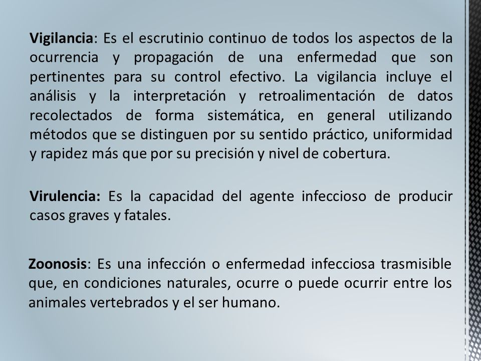Vigilancia: Es el escrutinio continuo de todos los aspectos de la ocurrencia y propagación de una enfermedad que son pertinentes para su control efectivo. La vigilancia incluye el análisis y la interpretación y retroalimentación de datos recolectados de forma sistemática, en general utilizando métodos que se distinguen por su sentido práctico, uniformidad y rapidez más que por su precisión y nivel de cobertura.