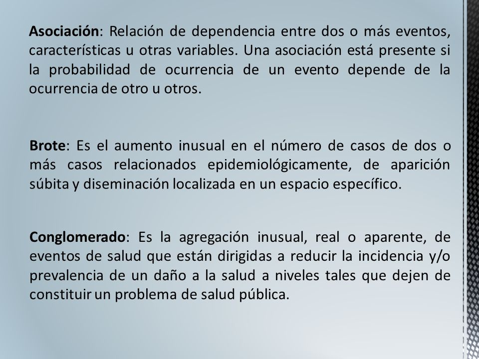 Asociación: Relación de dependencia entre dos o más eventos, características u otras variables. Una asociación está presente si la probabilidad de ocurrencia de un evento depende de la ocurrencia de otro u otros.