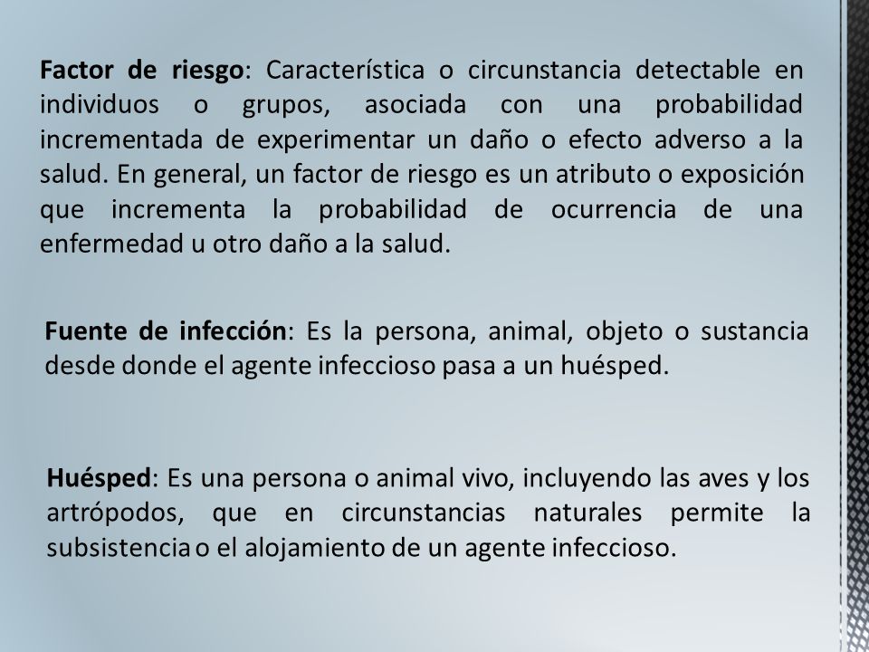 Factor de riesgo: Característica o circunstancia detectable en individuos o grupos, asociada con una probabilidad incrementada de experimentar un daño o efecto adverso a la salud. En general, un factor de riesgo es un atributo o exposición que incrementa la probabilidad de ocurrencia de una enfermedad u otro daño a la salud.