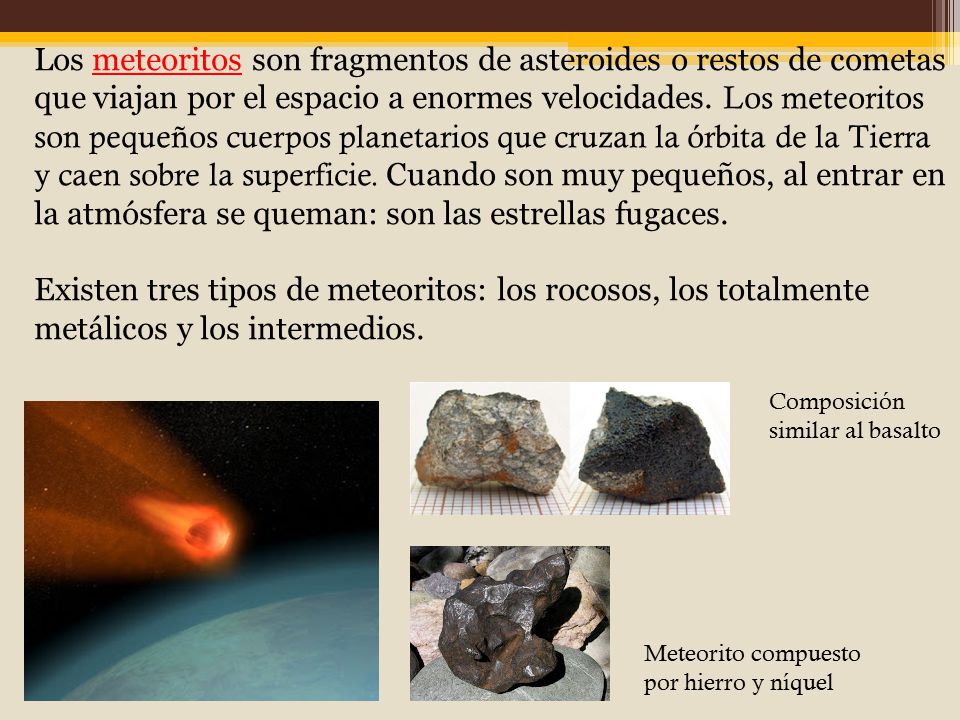 Los meteoritos son fragmentos de asteroides o restos de cometas que viajan por el espacio a enormes velocidades. Los meteoritos son pequeños cuerpos planetarios que cruzan la órbita de la Tierra y caen sobre la superficie. Cuando son muy pequeños, al entrar en la atmósfera se queman: son las estrellas fugaces.