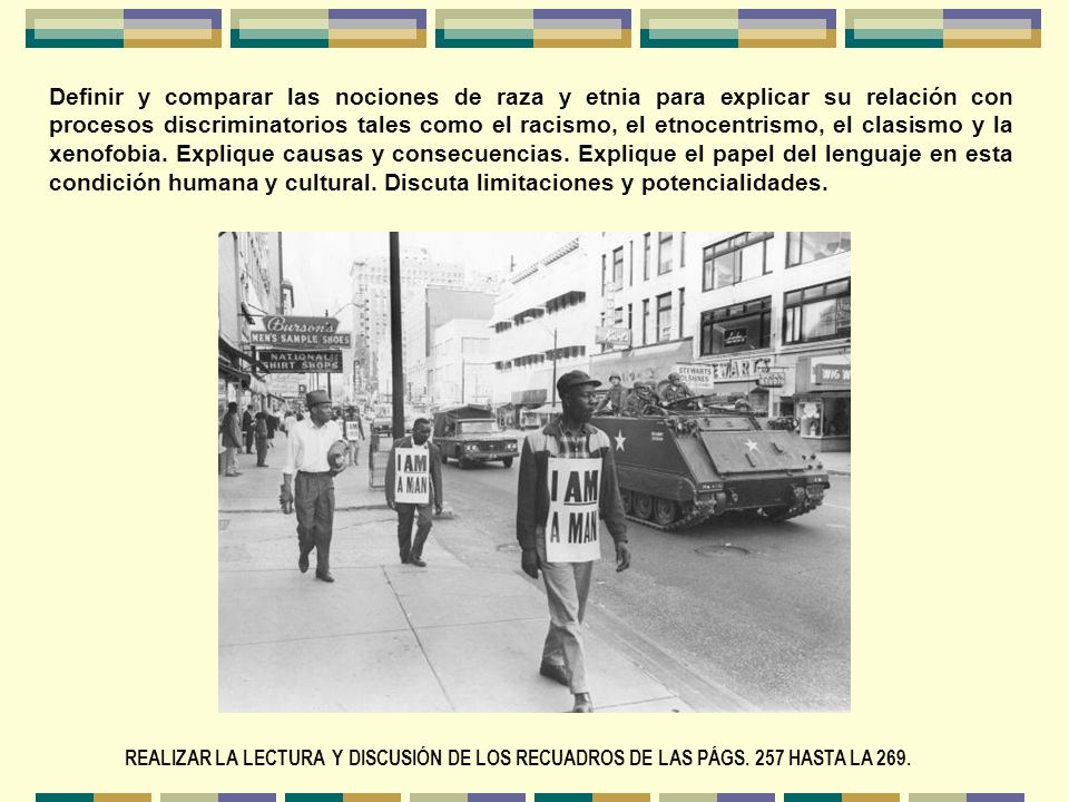 Definir y comparar las nociones de raza y etnia para explicar su relación con procesos discriminatorios tales como el racismo, el etnocentrismo, el clasismo y la xenofobia. Explique causas y consecuencias. Explique el papel del lenguaje en esta condición humana y cultural. Discuta limitaciones y potencialidades.