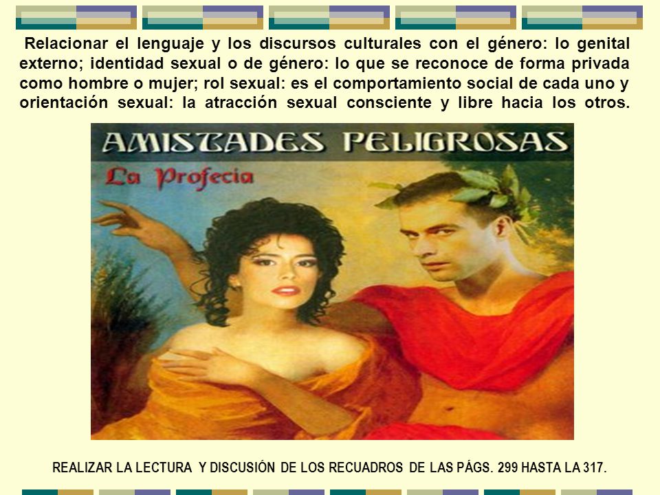 Relacionar el lenguaje y los discursos culturales con el género: lo genital externo; identidad sexual o de género: lo que se reconoce de forma privada como hombre o mujer; rol sexual: es el comportamiento social de cada uno y orientación sexual: la atracción sexual consciente y libre hacia los otros.