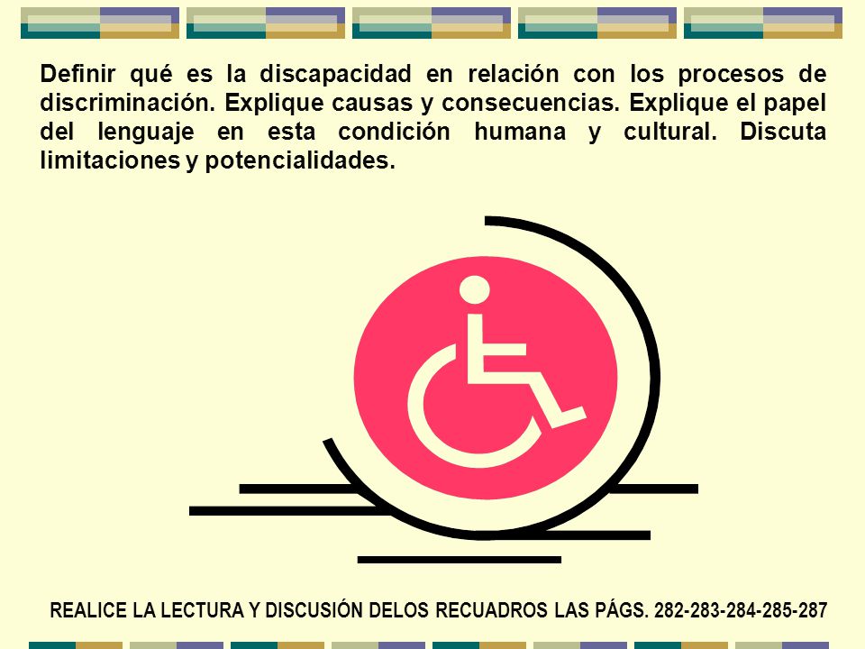 Definir qué es la discapacidad en relación con los procesos de discriminación. Explique causas y consecuencias. Explique el papel del lenguaje en esta condición humana y cultural. Discuta limitaciones y potencialidades.