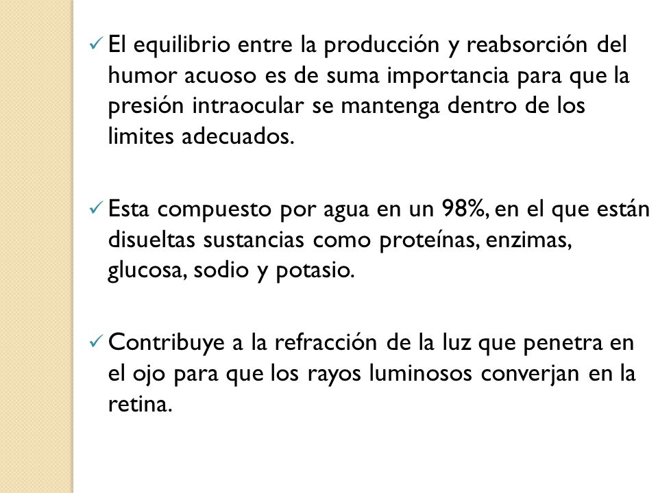 El equilibrio entre la producción y reabsorción del humor acuoso es de suma importancia para que la presión intraocular se mantenga dentro de los limites adecuados.