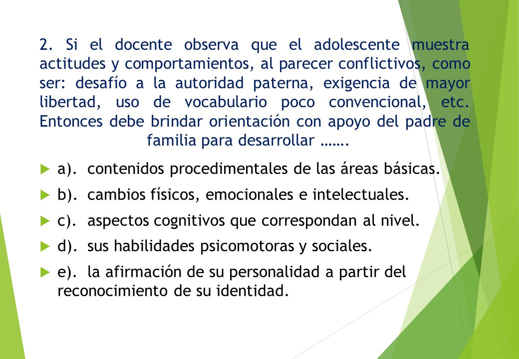 2. Si el docente observa que el adolescente muestra actitudes y comportamientos, al parecer conflictivos, como ser: desafío a la autoridad paterna, exigencia de mayor libertad, uso de vocabulario poco convencional, etc. Entonces debe brindar orientación con apoyo del padre de familia para desarrollar …….