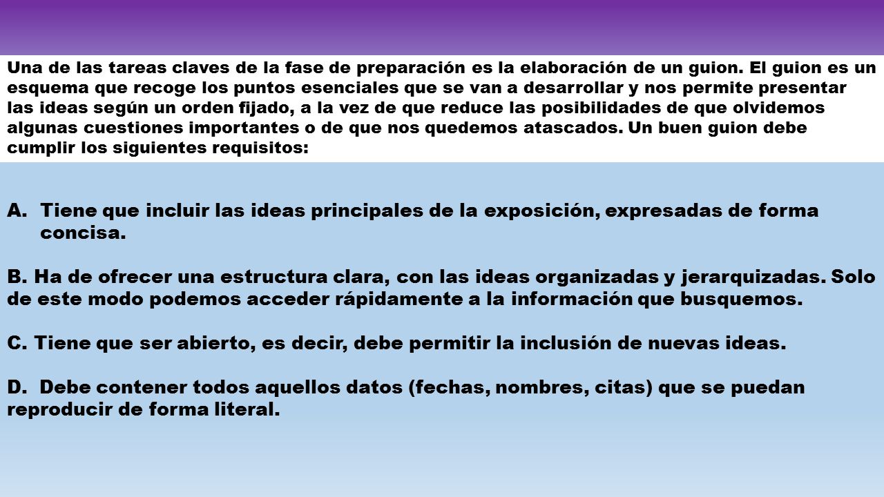 Una de las tareas claves de la fase de preparación es la elaboración de un guion. El guion es un esquema que recoge los puntos esenciales que se van a desarrollar y nos permite presentar las ideas según un orden fijado, a la vez de que reduce las posibilidades de que olvidemos algunas cuestiones importantes o de que nos quedemos atascados. Un buen guion debe cumplir los siguientes requisitos:
