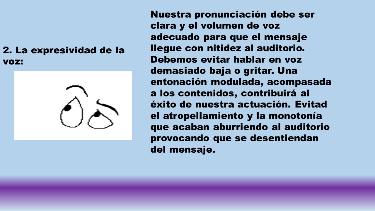 Nuestra pronunciación debe ser clara y el volumen de voz adecuado para que el mensaje llegue con nitidez al auditorio. Debemos evitar hablar en voz demasiado baja o gritar. Una entonación modulada, acompasada a los contenidos, contribuirá al éxito de nuestra actuación. Evitad el atropellamiento y la monotonía que acaban aburriendo al auditorio provocando que se desentiendan del mensaje.