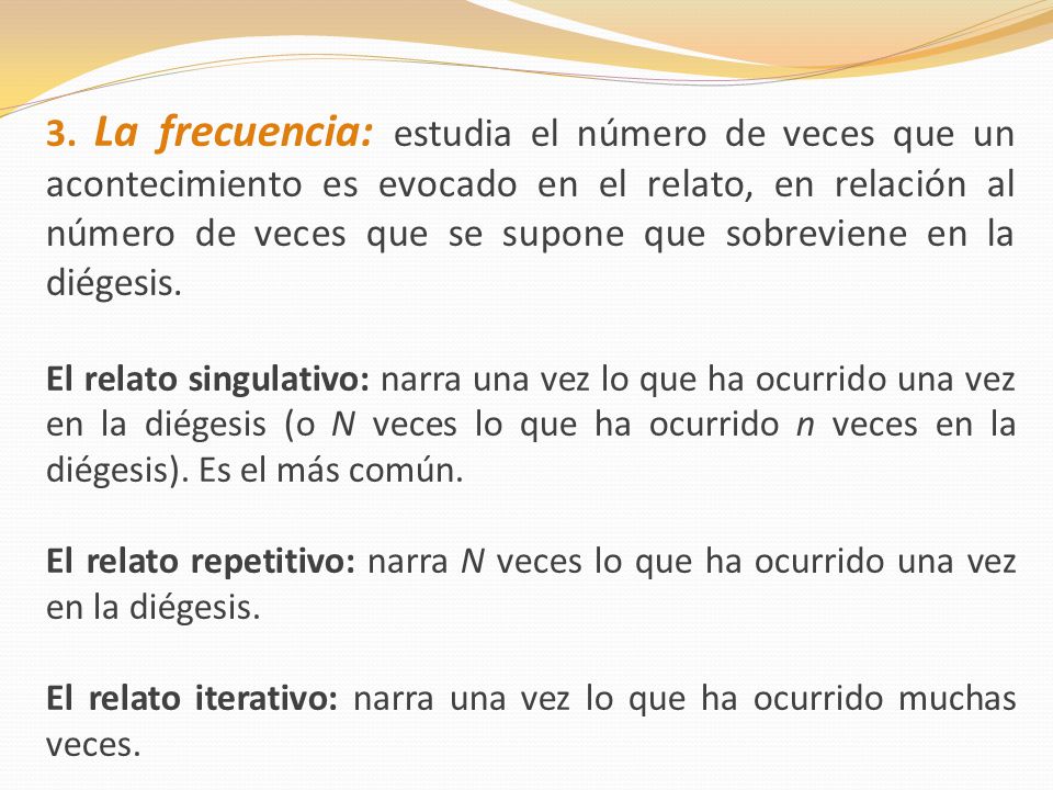 3. La frecuencia: estudia el número de veces que un acontecimiento es evocado en el relato, en relación al número de veces que se supone que sobreviene en la diégesis.