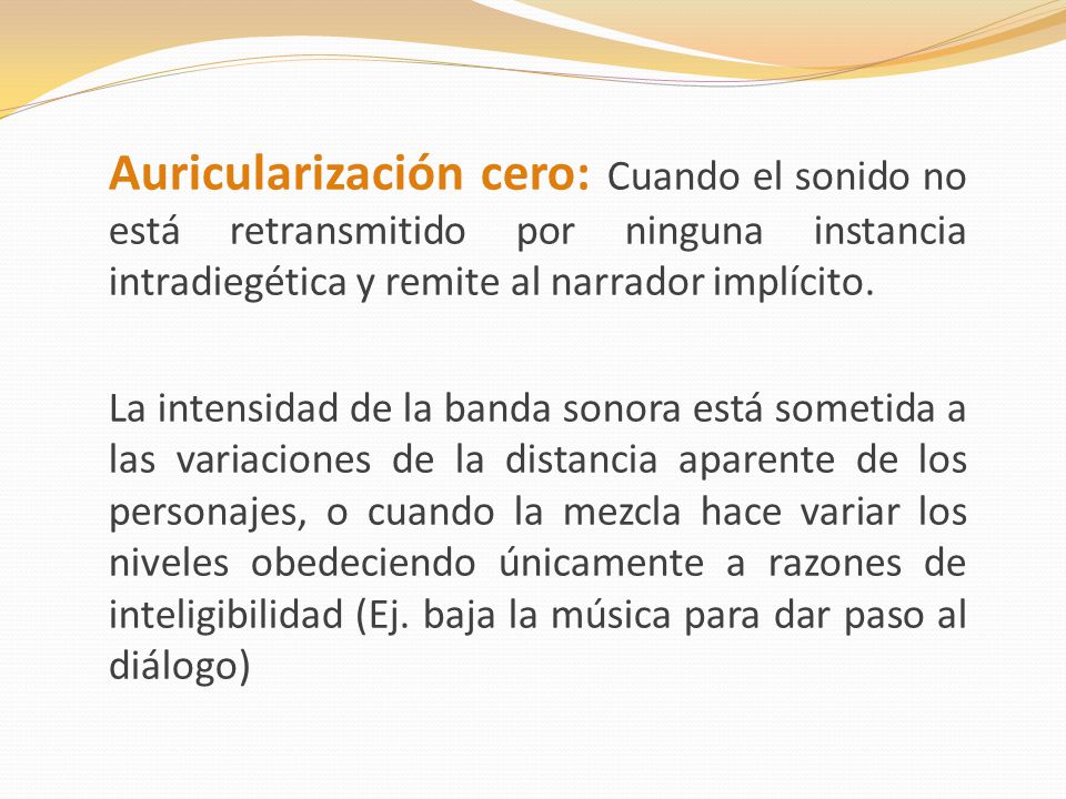 Auricularización cero: Cuando el sonido no está retransmitido por ninguna instancia intradiegética y remite al narrador implícito.