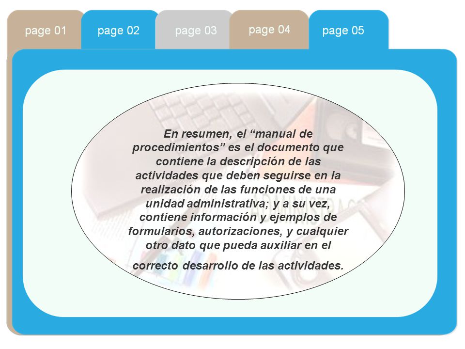 En resumen, el manual de procedimientos es el documento que contiene la descripción de las actividades que deben seguirse en la realización de las funciones de una unidad administrativa; y a su vez, contiene información y ejemplos de formularios, autorizaciones, y cualquier otro dato que pueda auxiliar en el correcto desarrollo de las actividades.