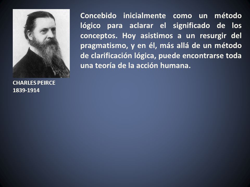 Concebido inicialmente como un método lógico para aclarar el significado de los conceptos. Hoy asistimos a un resurgir del pragmatismo, y en él, más allá de un método de clarificación lógica, puede encontrarse toda una teoría de la acción humana.