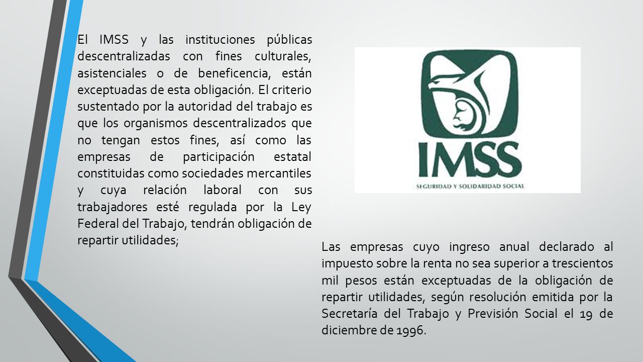 El IMSS y las instituciones públicas descentralizadas con fines culturales, asistenciales o de beneficencia, están exceptuadas de esta obligación. El criterio sustentado por la autoridad del trabajo es que los organismos descentralizados que no tengan estos fines, así como las empresas de participación estatal constituidas como sociedades mercantiles y cuya relación laboral con sus trabajadores esté regulada por la Ley Federal del Trabajo, tendrán obligación de repartir utilidades;