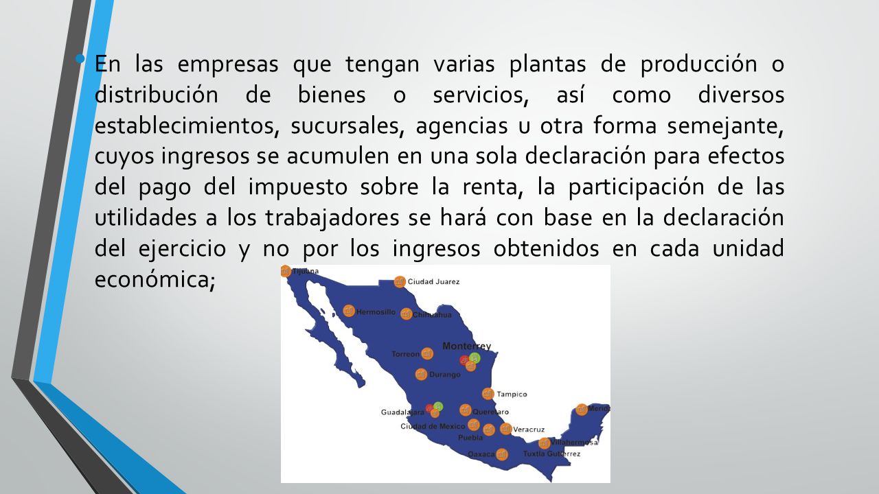 En las empresas que tengan varias plantas de producción o distribución de bienes o servicios, así como diversos establecimientos, sucursales, agencias u otra forma semejante, cuyos ingresos se acumulen en una sola declaración para efectos del pago del impuesto sobre la renta, la participación de las utilidades a los trabajadores se hará con base en la declaración del ejercicio y no por los ingresos obtenidos en cada unidad económica;