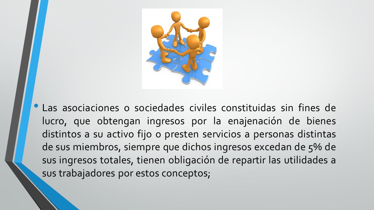 Las asociaciones o sociedades civiles constituidas sin fines de lucro, que obtengan ingresos por la enajenación de bienes distintos a su activo fijo o presten servicios a personas distintas de sus miembros, siempre que dichos ingresos excedan de 5% de sus ingresos totales, tienen obligación de repartir las utilidades a sus trabajadores por estos conceptos;