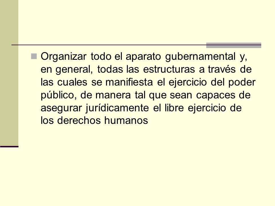 Organizar todo el aparato gubernamental y, en general, todas las estructuras a través de las cuales se manifiesta el ejercicio del poder público, de manera tal que sean capaces de asegurar jurídicamente el libre ejercicio de los derechos humanos