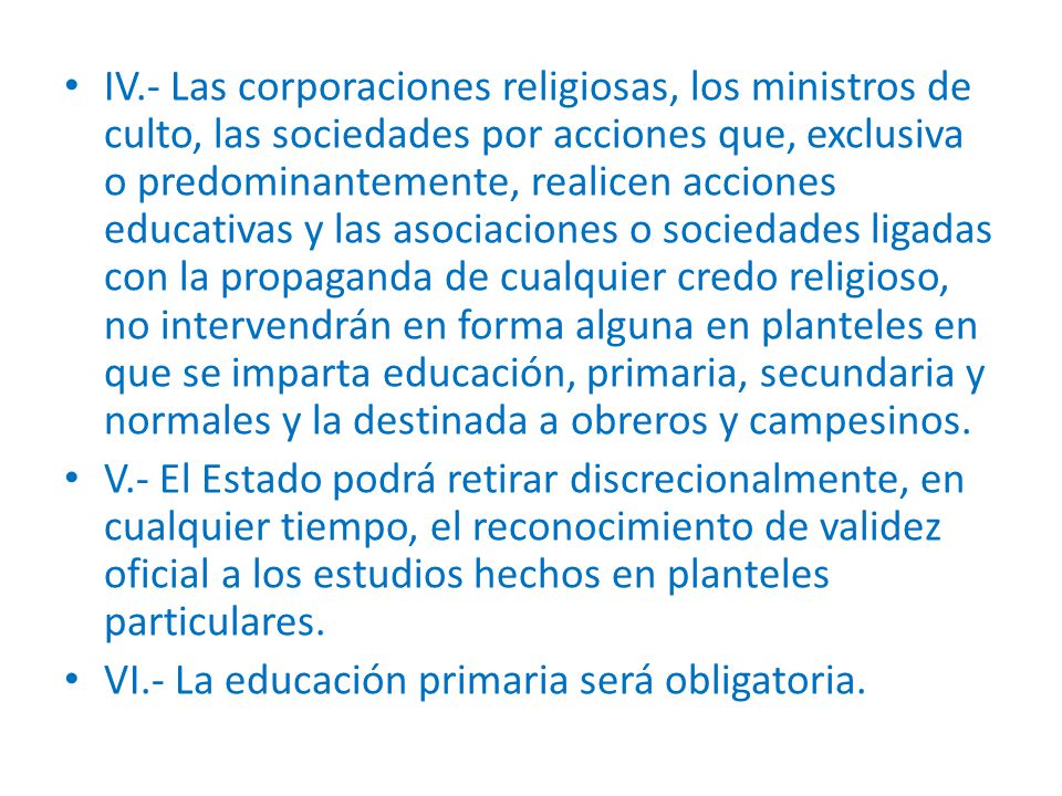 IV.- Las corporaciones religiosas, los ministros de culto, las sociedades por acciones que, exclusiva o predominantemente, realicen acciones educativas y las asociaciones o sociedades ligadas con la propaganda de cualquier credo religioso, no intervendrán en forma alguna en planteles en que se imparta educación, primaria, secundaria y normales y la destinada a obreros y campesinos.