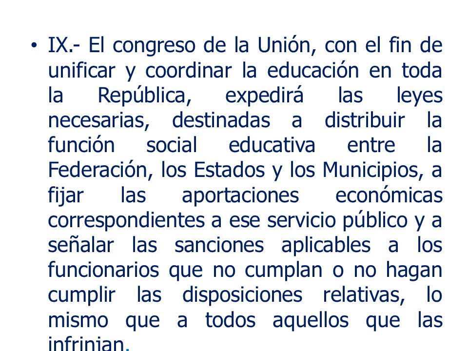 IX.- El congreso de la Unión, con el fin de unificar y coordinar la educación en toda la República, expedirá las leyes necesarias, destinadas a distribuir la función social educativa entre la Federación, los Estados y los Municipios, a fijar las aportaciones económicas correspondientes a ese servicio público y a señalar las sanciones aplicables a los funcionarios que no cumplan o no hagan cumplir las disposiciones relativas, lo mismo que a todos aquellos que las infrinjan.