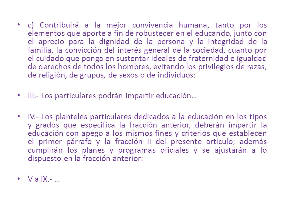 c) Contribuirá a la mejor convivencia humana, tanto por los elementos que aporte a fin de robustecer en el educando, junto con el aprecio para la dignidad de la persona y la integridad de la familia, la convicción del interés general de la sociedad, cuanto por el cuidado que ponga en sustentar ideales de fraternidad e igualdad de derechos de todos los hombres, evitando los privilegios de razas, de religión, de grupos, de sexos o de individuos: