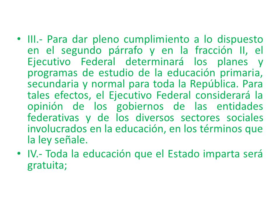 III.- Para dar pleno cumplimiento a lo dispuesto en el segundo párrafo y en la fracción II, el Ejecutivo Federal determinará los planes y programas de estudio de la educación primaria, secundaria y normal para toda la República. Para tales efectos, el Ejecutivo Federal considerará la opinión de los gobiernos de las entidades federativas y de los diversos sectores sociales involucrados en la educación, en los términos que la ley señale.