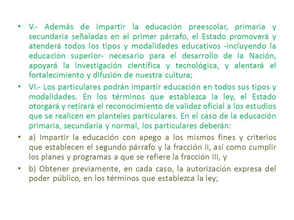 V.- Además de impartir la educación preescolar, primaria y secundaria señaladas en el primer párrafo, el Estado promoverá y atenderá todos los tipos y modalidades educativos -incluyendo la educación superior- necesario para el desarrollo de la Nación, apoyará la investigación científica y tecnológica, y alentará el fortalecimiento y difusión de nuestra cultura;