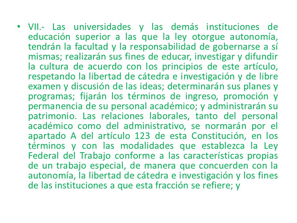 VII.- Las universidades y las demás instituciones de educación superior a las que la ley otorgue autonomía, tendrán la facultad y la responsabilidad de gobernarse a sí mismas; realizarán sus fines de educar, investigar y difundir la cultura de acuerdo con los principios de este artículo, respetando la libertad de cátedra e investigación y de libre examen y discusión de las ideas; determinarán sus planes y programas; fijarán los términos de ingreso, promoción y permanencia de su personal académico; y administrarán su patrimonio.